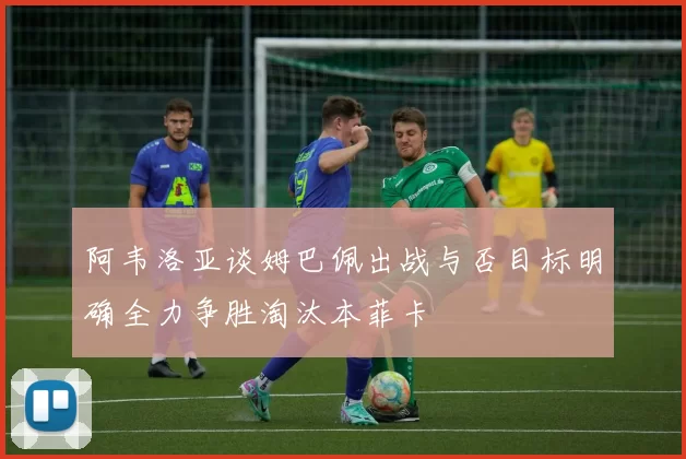 阿韦洛亚谈姆巴佩出战与否目标明确全力争胜淘汰本菲卡