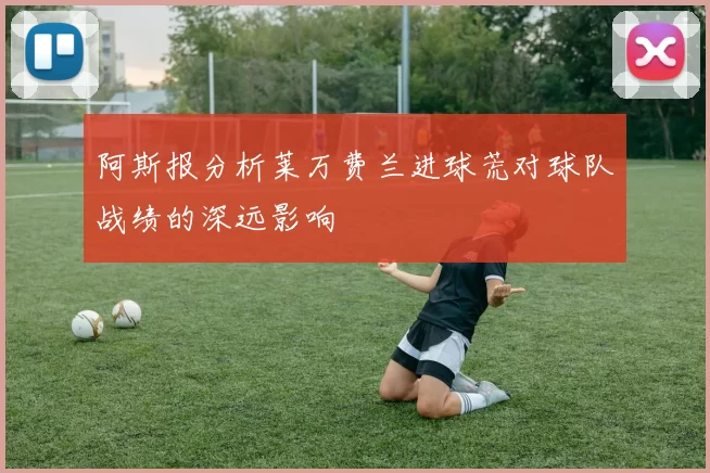 阿斯报分析莱万费兰进球荒对球队战绩的深远影响