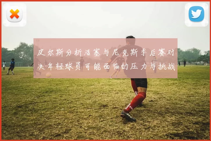 皮尔斯分析活塞与尼克斯季后赛对决年轻球员可能面临的压力与挑战