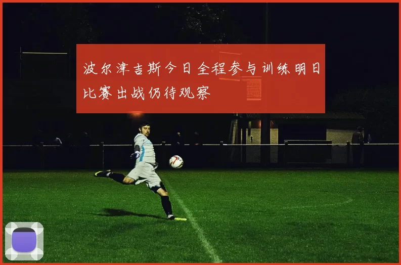 波尔津吉斯今日全程参与训练明日比赛出战仍待观察