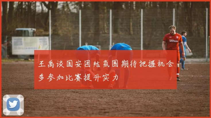 王禹谈国安团结氛围期待把握机会多参加比赛提升实力