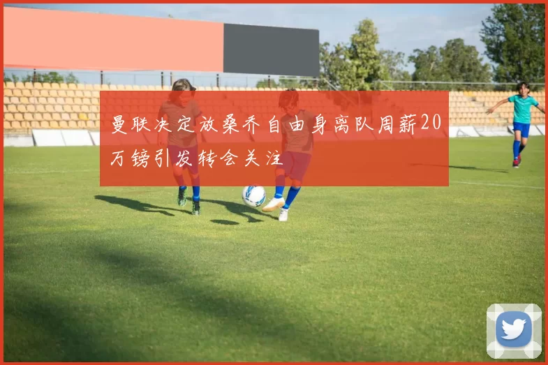 曼联决定放桑乔自由身离队周薪20万镑引发转会关注