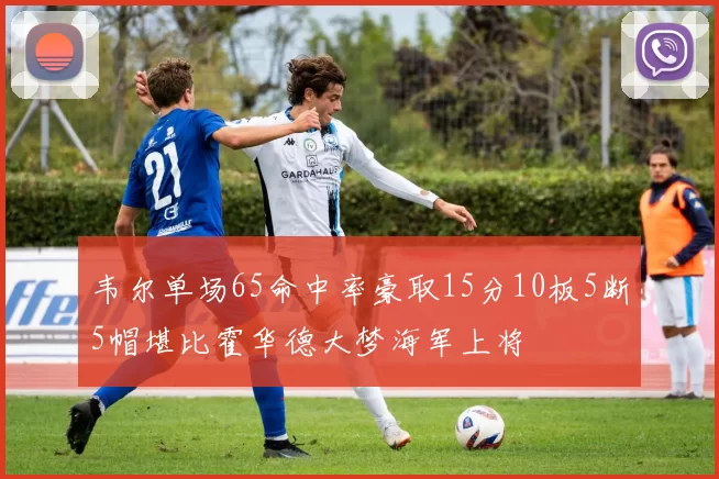 韦尔单场65命中率豪取15分10板5断5帽堪比霍华德大梦海军上将
