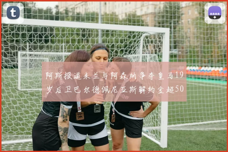 阿斯报道米兰与阿森纳争夺皇马19岁后卫巴尔德佩尼亚斯解约金超5000万