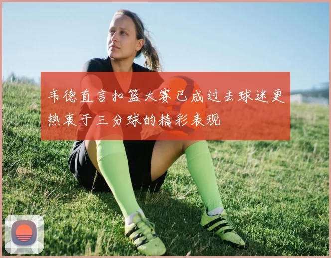 韦德直言扣篮大赛已成过去球迷更热衷于三分球的精彩表现