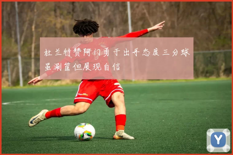 杜兰特赞阿门勇于出手态度三分球虽涮筐但展现自信