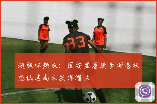 超级杯热议：国安显著进步海港状态低迷尚未发挥潜力