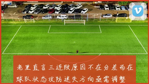 老里直言三连败原因不在分差而在球队状态攻防迷失方向亟需调整