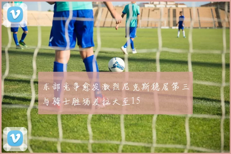 东部竞争愈发激烈尼克斯稳居第三与骑士胜场差拉大至15