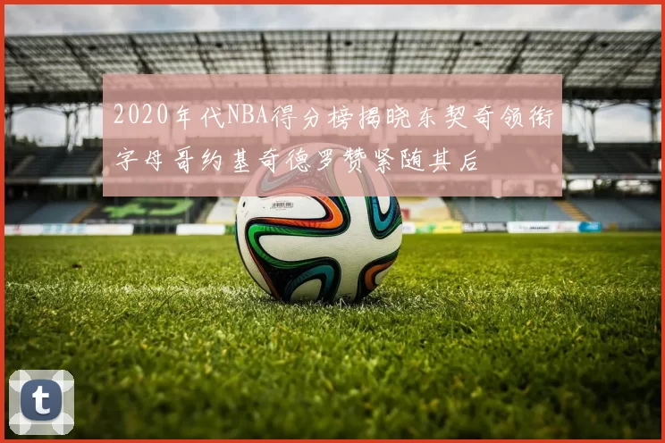 2020年代NBA得分榜揭晓东契奇领衔字母哥约基奇德罗赞紧随其后