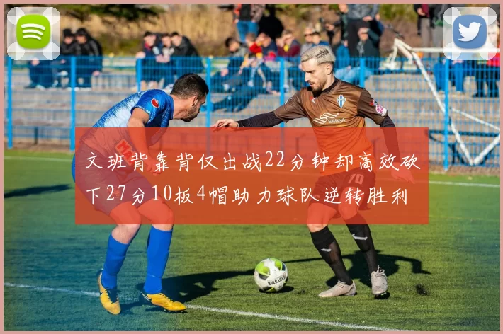 文班背靠背仅出战22分钟却高效砍下27分10板4帽助力球队逆转胜利