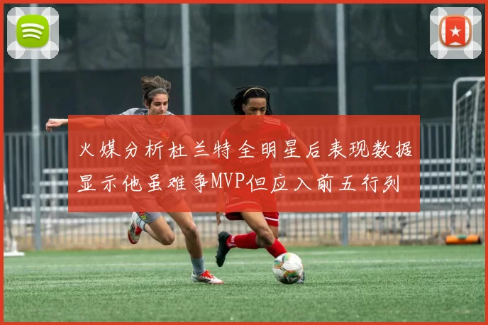 火媒分析杜兰特全明星后表现数据显示他虽难争MVP但应入前五行列