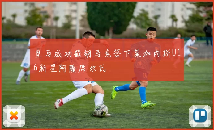 皇马成功截胡马竞签下莱加内斯U16新星阿隆席尔瓦