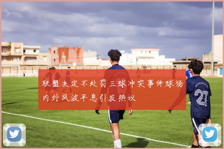 联盟决定不处罚三球冲突事件球场内外风波平息引发热议
