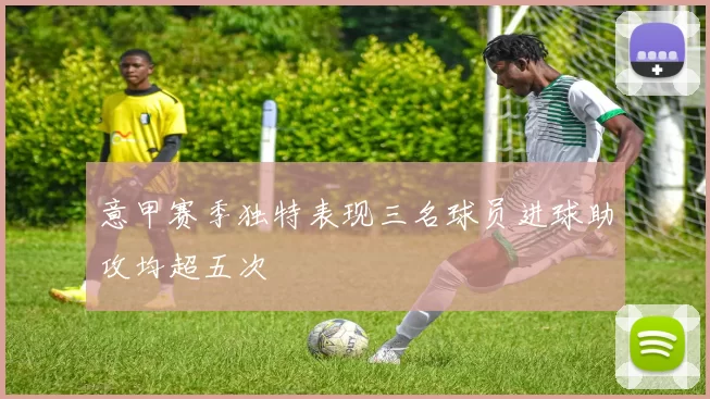 意甲赛季独特表现三名球员进球助攻均超五次