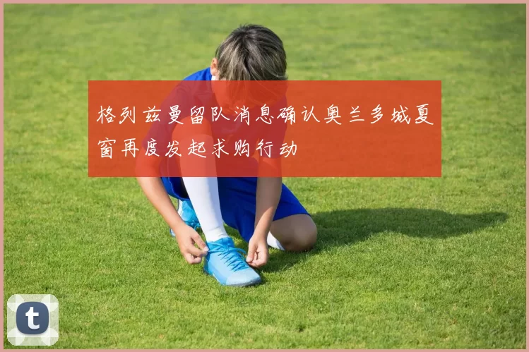 格列兹曼留队消息确认奥兰多城夏窗再度发起求购行动