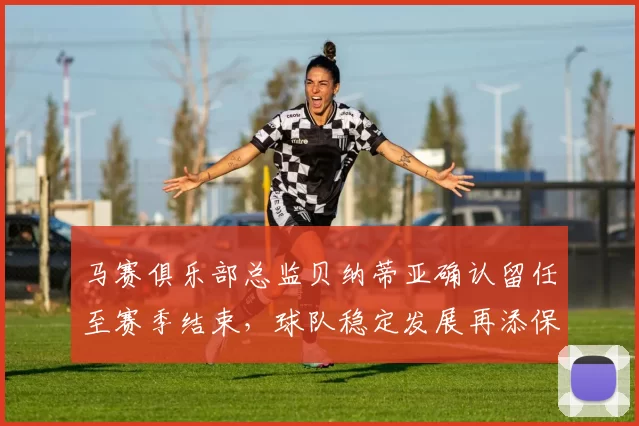 马赛俱乐部总监贝纳蒂亚确认留任至赛季结束，球队稳定发展再添保障