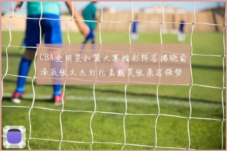 CBA全明星扣篮大赛精彩阵容揭晓俞泽辰张文杰刘礼嘉戴昊张鼎岩强势参赛