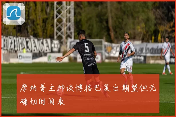 摩纳哥主帅谈博格巴复出期望但无确切时间表